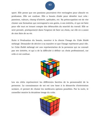 43
sport. Elle pense que ses passions pourraient être envisagées pour aboutir en
profession. Elle est confuse. Elle a besoin d’aide pour démêler tout cela :
passions, valeurs, champ d’intérêt, aptitudes, etc. Sa préoccupation est de vite
choisir une formation qui correspond à ses goûts, à ses intérêts, et qui est faite
pour elle tout en tenant compte des débouchés du marché du travail. Elle se
sent pressée, pratiquement dans l’urgence de faire un choix, car elle en a assez
de rien faire de sa vie.
Suite à l’évaluation du besoin, montrer à la cliente l’image du Cube Rubik
mélangé. Demander de décrire à sa manière ce que l’image représente pour elle.
Le Cube Rubik mélangé est une représentation de la personne qui ne connaît
pas ses intérêts, et qui a de la difficulté à définir un choix professionnel, car
celle-ci est confuse.
Les six côtés représentent les différentes facettes de la personnalité de la
personne. La connaissance de soi est une base à la démarche d’orientation
scolaire, et permet de choisir les meilleures options possibles. Par la suite, le
conseiller montre la deuxième image du cube.
 