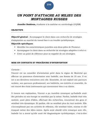 394
UN POINT D’ATTACHE AU MILIEU DES
MONTAGNES RUSSES
Jennifer Desbiens, étudiante à la maîtrise en carriérologie (UQÀM)
OBJECTIFS
Objectif général : Accompagner le client dans une recherche de stratégies
d’adaptation au marché du travail face à un trouble cyclothymique.
Objectifs spécifiques :
 Identifier les caractéristiques jumelées aux deux pôles de l’humeur.
 Accompagner le client dans sa recherche de stratégies adaptées à celui-ci.
 Créer un point de référence pour se rappeler de ces stratégies.
MISE EN CONTEXTE ET PROCÉDURE D’INTERVENTION
Contexte :
Vincent est un conseiller d’orientation privé dans la région de Montréal qui
effectue un processus d’orientation avec Isabelle, une femme de 35 ans. Il en
est à ses dernières rencontres avec elle. Ensemble, ils ont exploré son parcours
scolaire, son parcours professionnel, ses habiletés, ses intérêts et ensemble, ils
ont trouvé des choix intéressants qui conviennent bien à sa cliente.
À travers son exploration, Vincent a pu toutefois remarquer qu’Isabelle avait
des périodes où son énergie ne semblait pas la même. Parfois, Isabelle était très
motivée, avait plein d’idées, effectuait des recherches, rencontrait des gens et
semblait très dynamique. Et parfois, elle ne semblait plus du tout motivée. Elle
n’accomplissait pas ses activités de réflexion, elle semblait triste, morose et elle
évoquait même des idées noires. Après avoir abordé cette remarque avec elle,
Isabelle lui a avoué qu’elle avait été diagnostiquée cyclothymique, c’est-à-dire
 