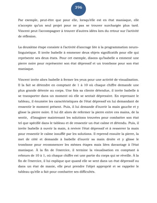 396
Par exemple, peut-être que pour elle, lorsqu’elle est en état maniaque, elle
n’accepte qu’un seul projet pour ne pas se trouver surchargée plus tard.
Vincent peut l’accompagner à trouver d’autres idées lors du retour sur l’activité
de réflexion.
La deuxième étape consiste à l’activité d’ancrage liée à la programmation neuro-
linguistique. Il invite Isabelle à emmener deux objets significatifs pour elle qui
représente ses deux états. Pour cet exemple, disons qu’Isabelle a emmené une
pierre noire pour représenter son état dépressif et un trombone pour son état
maniaque.
Vincent invite alors Isabelle à fermer les yeux pour une activité de visualisation.
Il la fait se détendre en comptant de 1 à 10 où chaque chiffre demande une
plus grande détente au corps. Une fois sa cliente détendue, il invite Isabelle à
se transporter dans un moment où elle se sentait dépressive. En reprenant le
tableau, il énumère les caractéristiques de l’état dépressif en lui demandant de
ressentir le moment présent. Puis, il lui demande d’ouvrir la main gauche et y
glisse la pierre noire. Il lui dit alors de refermer la pierre entre ces mains, de la
sentir, d’imaginer maintenant les solutions trouvées pour combattre son état
tel que spécifié dans le tableau et de ressentir un état calme et détendu. Puis, il
invite Isabelle à ouvrir la main, à revivre l’état dépressif et à resserrer la main
pour ressentir le calme insufflé par les solutions. Il reprend ensuite la pierre, la
met de côté et demande à Isabelle d’ouvrir sa main droite et y glisse le
trombone pour recommencer les mêmes étapes mais liées davantage à l’état
maniaque. À la fin de l’exercice, il termine la visualisation en comptant à
rebours de 10 à 1, où chaque chiffre est une partie du corps qui se réveille. À la
fin de l’exercice, il lui explique que quand elle se sent dans un état dépressif ou
dans un état de manie, elle peut prendre l’objet approprié et se rappeler le
tableau qu’elle a fait pour combattre ses difficultés.
 