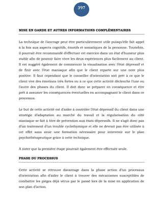 397
MISE EN GARDE ET AUTRES INFORMATIONS COMPLÉMENTAIRES
La technique de l’ancrage peut être particulièrement utile puisqu’elle fait appel
à la fois aux aspects cognitifs, émotifs et somatiques de la personne. Toutefois,
il pourrait être recommandé d’effectuer cet exercice dans un état d’humeur plus
stable afin de pouvoir faire vivre les deux expériences plus facilement au client.
Il est suggéré également de commencer la visualisation avec l’état dépressif et
de finir avec l’état maniaque afin que le client reparte sur une note plus
positive. Il faut cependant que le conseiller d’orientation soit prêt à ce que le
client vive des émotions très fortes ou à ce que cette activité déclenche l’une ou
l’autre des phases du client. Il doit donc se préparer en conséquence et être
prêt à assumer les conséquences éventuelles en accompagnant le client dans ce
processus.
Le but de cette activité est d’aider à contrôler l’état dépressif du client dans une
stratégie d’adaptation au marché du travail et la régularisation du côté
maniaque se fait à titre de prévention aux états dépressifs. Il ne s’agit donc pas
d’un traitement d’un trouble cyclothymique et elle ne devrait pas être utilisée à
cet effet sans avoir une formation nécessaire pour intervenir sur le plan
psychothérapeutique grâce à cette technique.
À noter que la première étape pourrait également être effectuée seule.
PHASE DU PROCESSUS
Cette activité se retrouve davantage dans la phase action d’un processus
d’orientation afin d’aider le client à trouver des mécanismes susceptibles de
combattre les pièges déjà vécus par le passé lors de la mise en application de
son plan d’action.
 