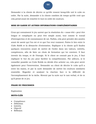 44
Demander à la cliente de décrire ce qu’elle ressent lorsqu’elle voit le cube en
ordre. Par la suite, demander à la cliente combien de temps qu’elle croit que
cela prend avant de remettre le tout en ordre de couleurs.
MISE EN GARDE ET AUTRES INFORMATIONS COMPLÉMENTAIRES
Ceux qui connaissent le jeu savent que la résolution du « casse-tête » peut être
longue et compliquée ou peut être simple aussi, tout comme le travail
d’introspection et de connaissance de soi. Parfois, cela peut prendre des années
avant de savoir qui l’on est et ce que l’on veut vraiment. Faites le lien entre le
Cube Rubik et la démarche d’orientation. Expliquer à la cliente qu’il faudra
quelques rencontres avant de mettre de l’ordre dans ses valeurs, intérêts,
compétences, afin de faire un choix de formation qui lui convient. Il faut
investir du temps, et de l’énergie. Si le client ne connaît pas le jeu, il faut
expliquer le but du jeu pour faciliter la compréhension. Par ailleurs, si le
conseiller possède un Cube Rubik ou décide d’en acheter un, cela peut servir
également pour l’intervention. Demander au client de décrire le cube qu’il a
entre les mains, et par la suite demander de mettre les couleurs similaires
ensemble. Regarder et analyser la réaction face à la difficulté de
l’accomplissement de la tâche. Revenir par la suite sur le non verbal, et de ce
qu’il pense de ce jeu.
PHASE DU PROCESSUS
Exploration
MOTS-CLÉS
 Compétence
 Définition
 Intérêts
 Objectif
 Réflexion
 
