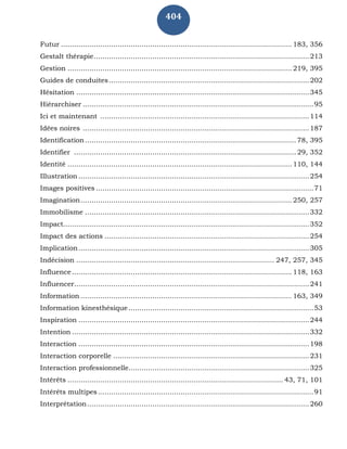 404
Futur .......................................................................................................... 183, 356
Gestalt thérapie...................................................................................................213
Gestion ....................................................................................................... 219, 395
Guides de conduites............................................................................................202
Hésitation ...........................................................................................................345
Hiérarchiser ..........................................................................................................95
Ici et maintenant ................................................................................................114
Idées noires ........................................................................................................187
Identification.................................................................................................78, 395
Identifier ......................................................................................................29, 352
Identité ....................................................................................................... 110, 144
Illustration ..........................................................................................................254
Images positives ....................................................................................................71
Imagination................................................................................................. 250, 257
Immobilisme .......................................................................................................332
Impact.................................................................................................................352
Impact des actions ..............................................................................................254
Implication..........................................................................................................305
Indécision ........................................................................................... 247, 257, 345
Influence..................................................................................................... 118, 163
Influencer............................................................................................................241
Information ................................................................................................. 163, 349
Information kinesthésique.....................................................................................53
Inspiration ..........................................................................................................244
Intention .............................................................................................................332
Interaction ..........................................................................................................198
Interaction corporelle ..........................................................................................231
Interaction professionnelle...................................................................................325
Intérêts ................................................................................................... 43, 71, 101
Intérêts multipes ...................................................................................................91
Interprétation......................................................................................................260
 