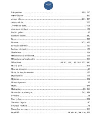 405
Introjection.................................................................................................. 163, 213
Introspection ......................................................................................................250
Jeu de rôles................................................................................................. 231, 254
Jeune adulte ......................................................................................................238
Journal de bord...................................................................................................105
Jugement critique ...............................................................................................137
Lâcher prise ..........................................................................................................82
Liberté d’action....................................................................................................282
Liens...................................................................................................................210
Limites........................................................................................................ 152, 372
Locus de contrôle ................................................................................................110
Logique circulaire................................................................................................140
Maximiser ...........................................................................................................234
Mécanismes d’évitement......................................................................................156
Mécanismes d’implication ...................................................................................260
Métaphore................................................................40, 67, 118, 156, 202, 257, 340
Mise à pied..........................................................................................................271
Mise en situation...................................................................................................23
Mode de fonctionnement .....................................................................................152
Modification .......................................................................................................195
Moduler ..............................................................................................................241
Moment présent ....................................................................................................82
Moral ..................................................................................................................241
Motivation.....................................................................................................50, 368
Motivation intrinsèque................................................................................. 342, 391
Nommer ................................................................................................................95
Non verbal...........................................................................................................231
Nouveau départ...................................................................................................195
Nouvelle relation ...................................................................................................71
Nouvelles avenues ...............................................................................................364
Objectifs...............................................................................38, 40, 43, 50, 336, 359
 