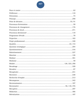 407
Pour et contre .......................................................................................................63
Préférence ...........................................................................................................118
Prévention.............................................................................................................74
Principe...............................................................................................................290
Prise de décision..............................................................................................53, 91
Processus d’orientation .........................................................................................50
Processus de changement....................................................................................176
Processus de deuil...............................................................................................271
Processus décisionnel .........................................................................................118
Programme d’étude................................................................................................78
Projection............................................................................................................183
Projet professionnel.............................................................................................340
Qualités ........................................................................................................ 23, 172
Question stratégique ...........................................................................................294
Questionnement..................................................................................................316
Ralentissement....................................................................................................227
Réaction .............................................................................................................126
Réaliser ..............................................................................................................301
Réalisme ...............................................................................................................40
Réalité................................................................................................. 126, 223, 290
Recadrage ...........................................................................................................320
Recadrer ...............................................................................................................87
Récapituler..........................................................................................................241
Recentrer ............................................................................................................238
Recherche d’emploi .............................................................................................213
Récompense ........................................................................................................342
Reconnaissance...................................................................................................187
Reconnaitre .......................................................................................... 56, 118, 376
Récupérer............................................................................................................297
Rédaction............................................................................................................386
Réévaluation .......................................................................................................187
 