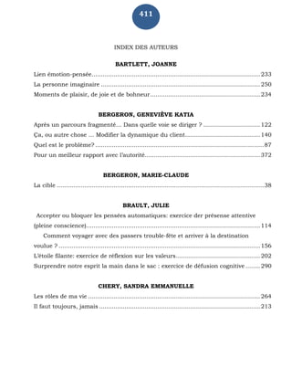 411
INDEX DES AUTEURS
BARTLETT, JOANNE
Lien émotion-pensée............................................................................................233
La personne imaginaire .......................................................................................250
Moments de plaisir, de joie et de bohneur............................................................234
BERGERON, GENEVIÈVE KATIA
Après un parcours fragmenté… Dans quelle voie se diriger ? ...............................122
Ça, ou autre chose … Modifier la dynamique du client.........................................140
Quel est le problème? ............................................................................................87
Pour un meilleur rapport avec l’autorité...............................................................372
BERGERON, MARIE-CLAUDE
La cible .................................................................................................................38
BRAULT, JULIE
Accepter ou bloquer les pensées automatiques: exercice der présense attentive
(pleine conscience)...............................................................................................114
Comment voyager avec des passers trouble-fête et arriver à la destination
voulue ? ..............................................................................................................156
L’étoile filante: exercice de réflexion sur les valeurs..............................................202
Surprendre notre esprit la main dans le sac : exercice de défusion cognitive ........290
CHERY, SANDRA EMMANUELLE
Les rôles de ma vie ..............................................................................................264
Il faut toujours, jamais ........................................................................................213
 