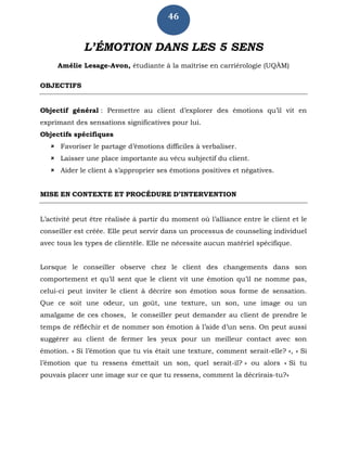 46
L’ÉMOTION DANS LES 5 SENS
Amélie Lesage-Avon, étudiante à la maîtrise en carriérologie (UQÀM)
OBJECTIFS
Objectif général : Permettre au client d’explorer des émotions qu’il vit en
exprimant des sensations significatives pour lui.
Objectifs spécifiques
 Favoriser le partage d’émotions difficiles à verbaliser.
 Laisser une place importante au vécu subjectif du client.
 Aider le client à s’approprier ses émotions positives et négatives.
MISE EN CONTEXTE ET PROCÉDURE D’INTERVENTION
L’activité peut être réalisée à partir du moment où l’alliance entre le client et le
conseiller est créée. Elle peut servir dans un processus de counseling individuel
avec tous les types de clientèle. Elle ne nécessite aucun matériel spécifique.
Lorsque le conseiller observe chez le client des changements dans son
comportement et qu’il sent que le client vit une émotion qu’il ne nomme pas,
celui-ci peut inviter le client à décrire son émotion sous forme de sensation.
Que ce soit une odeur, un goût, une texture, un son, une image ou un
amalgame de ces choses, le conseiller peut demander au client de prendre le
temps de réfléchir et de nommer son émotion à l’aide d’un sens. On peut aussi
suggérer au client de fermer les yeux pour un meilleur contact avec son
émotion. « Si l’émotion que tu vis était une texture, comment serait-elle? », « Si
l’émotion que tu ressens émettait un son, quel serait-il? » ou alors « Si tu
pouvais placer une image sur ce que tu ressens, comment la décrirais-tu?»
 