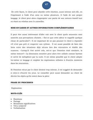 47
De cette façon, le client peut aborder cette émotion, aussi intense soit-elle, en
l’exprimant à l’aide d’un sens ou même plusieurs. À l’aide de son propre
langage, le client peut alors s’approprier une partie de son univers émotif tout
en étant en relation avec le conseiller.
MISE EN GARDE ET AUTRES INFORMATIONS COMPLÉMENTAIRES
Il peut être aussi intéressant d’aller voir avec le client quels souvenirs sont
associés aux perceptions choisies. « Est-ce que cette odeur te rappelle quelque
chose de particulier? » Il est important de ne pas pousser le client à répondre
s’il n’est pas prêt et respecter son rythme. Il est aussi possible de faire des
liens entre des situations déjà vécues lors des rencontres et établir des
nuances. « Lorsqu’il t’est arrivé cela, est-ce que l’émotion était similaire, la
même texture? » La dimension sensitive peut alors être utilisée comme barème
et servir de métaphore par la suite. Il est même possible que le client adopte
lui-même ce langage et emploie les expressions utilisées à d’autres moments
dans les rencontres.
Si l’émotion vécue par le client devient trop intense, il est suggéré de demander
à celui-ci d’ouvrir les yeux. Le conseiller peut aussi demander au client de
décrire les objets qu’ils voient dans la pièce
PHASE DU PROCESSUS
Exploration
MOTS-CLÉS
 Émotions
 Partage
 Sensations significatives
 Vécu subjectif
 Verbalisation
 