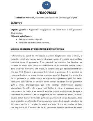 49
L’ESQUISSE
Catherine Perreault, étudiante à la maîtrise en carriérologie (UQÀM)
OBJECTIFS
Objectif général : Augmenter l’engagement du client face à son processus
d’orientation.
Objectifs spécifiques :
 Établir un ou des objectifs.
 Identifier les motivations du client.
MISE EN CONTEXTE ET PROCÉDURE D’INTERVENTION
Habituellement, avant de commencer la phase d’exploration avec le client, le
conseiller prend une entente avec le client par rapport à ce qu’ils pourront faire
ensemble dans ce processus. À ce moment, les attentes, les besoins, les
craintes du client sont discutées verbalement et le conseiller notera ceux-ci
dans ses notes évolutives. Par contre, le client ne met pas nécessairement tout
cela par écrit. Comme le processus fait évoluer la personne, il est possible de
croire que le client ne se souviendra peut-être pas d’où il voulait être rendu à la
fin du processus ou quels étaient les enjeux de ce processus pour lui. Donc,
c’est après avoir clarifié les attentes et les besoins du client face au processus
qu’il a choisi d’entreprendre que cette stratégie d’intervention pourrait
s’introduire. En effet, elle a pour but d’aider le client à s’engager dans le
processus et de l’aider à se souvenir qu’elles étaient ses intentions lorsqu’il a
commencé le processus. En se rappelant de ses attentes de départ, le client
pourra mieux évaluer le chemin qu’il aura parcouru et ce qui lui reste à faire
pour atteindre ses objectifs. C’est en quelque sorte de demander au client de
faire une ébauche ou un plan de travail sur lequel il veut se pencher, de faire
une esquisse d’où il se voit à la fin du processus. Lorsque l’alliance de travail
 