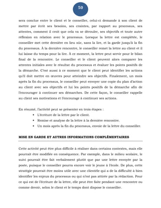 50
sera conclue entre le client et le conseiller, celui-ci demande à son client de
mettre par écrit ses besoins, ses craintes, par rapport au processus, ses
attentes, comment il croit que cela va se dérouler, ses objectifs et toute autre
réflexion en relation avec le processus. Lorsque la lettre est complétée, le
conseiller met cette dernière en lieu sûr, sans la lire, et la garde jusqu’à la fin
du processus. À la dernière rencontre, le conseiller remet la lettre au client et il
lui laisse du temps pour la lire. À ce moment, la lettre peut servir pour le bilan
final de la rencontre. Le conseiller et le client peuvent alors comparer les
attentes initiales avec le résultat du processus et évaluer les points positifs de
la démarche. C’est aussi à ce moment que le client peut identifier les actions
qu’il doit mettre en œuvres pour atteindre ses objectifs. Finalement, un mois
après la fin du processus, le conseiller peut envoyer une copie du plan d’action
au client avec ses objectifs et lui les points positifs de la démarche afin de
l’encourager à continuer ses démarches. De cette façon, le conseiller rappelle
au client ses motivations et l’encourage à continuer ses actions.
En résumé, l’activité peut se présenter en trois étapes :
 L’écriture de la lettre par le client.
 Remise et analyse de la lettre à la dernière rencontre.
 Un mois après la fin du processus, envoie de la lettre du conseiller.
MISE EN GARDE ET AUTRES INFORMATIONS COMPLÉMENTAIRES
Cette activité peut être plus difficile à réaliser dans certains contextes, mais elle
pourrait être modifiée en conséquence. Par exemple, dans le milieu scolaire, le
suivi pourrait être fait verbalement plutôt que par une lettre envoyée par la
poste, puisque le conseiller pourra encore voir le jeune à l’école. De plus, cette
stratégie pourrait être moins utile avec une clientèle qui a de la difficulté à bien
identifier les enjeux du processus ou qui n’est pas attirée par la rédaction. Pour
ce qui est de l’écriture de la lettre, elle peut être faite pendant une rencontre ou
comme devoir, selon le client et le temps dont dispose le conseiller.
 