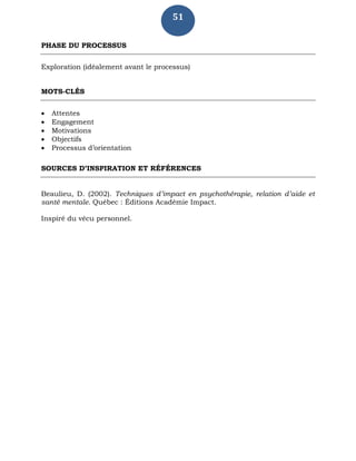 51
PHASE DU PROCESSUS
Exploration (idéalement avant le processus)
MOTS-CLÉS
 Attentes
 Engagement
 Motivations
 Objectifs
 Processus d’orientation
SOURCES D’INSPIRATION ET RÉFÉRENCES
Beaulieu, D. (2002). Techniques d’impact en psychothérapie, relation d’aide et
santé mentale. Québec : Éditions Académie Impact.
Inspiré du vécu personnel.
 