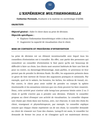 52
L’EXPÉRIENCE MULTISENSORIELLE
Catherine Perreault, étudiante à la maîtrise en carriérologie (UQÀM)
OBJECTIFS
Objectif général : Aider le client dans sa prise de décision.
Objectifs spécifiques :
 Explorer l’information kinesthésique reliée à deux choix.
 Augmenter la capacité de visualisation chez le client.
MISE EN CONTEXTE ET PROCÉDURE D’INTERVENTION
La prise de décision est un élément incontournable avec lequel tous les
conseillers d’orientation ont à travailler. En effet, une partie des personnes qui
consultent un conseiller d’orientation le font parce qu’ils ont beaucoup de
difficulté à faire un choix. Les clients sont souvent habitués de faire une liste de
pour ou contre, ou davantage/désavantage, mais parfois, ce processus ne leur
permet pas de prendre la décision finale. En effet, les arguments présents dans
ce genre de liste mettent de l’avant des arguments pratiques et rationnels. Par
exemple, quel est le salaire, les horaires, les tâches, les milieux de travail, etc.
Par contre, le client peut avoir oublié de prendre en compte la sphère
émotionnelle et les sensations internes que ces choix peuvent lui faire ressentir.
Donc, cette activité peut s’avérer utile lorsqu’une personne hésite entre 2 ou 3
choix et qu’elle n’arrive pas à prendre une décision. D’abord, le conseiller
propose au client d’essayer une activité de visualisation. Le conseiller dispose
une chaise par choix dans son bureau, avec, sur chacune, le nom des choix du
client, enseignant et physiothérapeute, par exemple. Le conseiller explique
ensuite que chaque chaise représente un de ses choix. Le conseiller demande
au client de s’asseoir sur l’une des chaises. Lorsqu’il est assis, le conseiller lui
demande de fermer les yeux et de s’imaginer qu’il est maintenant devenu
 
