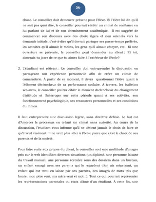 56
chose. Le conseiller doit demeurer présent pour l’élève. Si l’élève lui dit qu’il
ne sait pas quoi dire, le conseiller pourrait établir un climat de confiance en
lui parlant de lui et de son cheminement académique. Il est suggéré de
commencer son discours avec des choix légers et non orientés vers la
demande initiale, c’est-à-dire qu’il devrait partager ses passe-temps préférés,
les activités qu’il aimait le moins, les gens qu’il aimait côtoyer, etc. Si une
ouverture se présente, le conseiller peut demander au client : Et toi,
aimerais-tu jaser de ce que tu aimes faire à l’extérieur de l’école?
2. L’étudiant est réticent : Le conseiller doit entreprendre la discussion en
partageant son expérience personnelle afin de créer un climat de
camaraderie. À partir de ce moment, il devra questionner l’élève quant à
l’élément déclencheur de sa performance scolaire. À travers, les bulletins
scolaires, le conseiller pourra cibler le moment déclencheur du changement
d’attitude et l’interroger sur cette période quant à ses activités, son
fonctionnement psychologique, ses ressources personnelles et ses conditions
du milieu.
Il faut entreprendre une discussion légère, sans directive définie. Le but est
d’Amorcer le processus en créant un climat sans autorité. Au cours de la
discussion, l’étudiant vous informe qu’il ne détient jamais le choix de faire ce
qu’il veut vraiment. Il ne veut plus aller à l’école parce que c’est le choix de ses
parents et de la société.
Pour faire suite aux propos du client, le conseiller sort une multitude d’images
pris sur le web identifiant diverses situations (un diplômé, une personne faisant
du travail manuel, une personne écroulée sous des dossiers dans un bureau,
un enfant encagé avec ses parents qui le regardent d’un air méprisant, un
enfant qui est tenu en laisse par ses parents, des images de mots tels que
honte, mon père veut, ma mère veut et moi…). Tout ce qui pourrait représenter
les représentations parentales ou états d’âme d’un étudiant. À cette fin, une
 