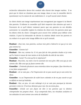 57
recherche exhaustive devra être conduit afin d’avoir des images variées. Il se
peut que le client ne choisisse pas une image, dans ce cas, le conseiller doit le
questionner sur la raison de son indécision et ce qu’il aurait aimé choisir.
Le client choisi une image représentant son encagement par rapport à la liberté
des parents. Il informe le conseiller qu’il doit respecter des attentes qui sont à
l’encontre de ce qu’il désire vraiment parce que ses parents en ont décidés
autrement. Le conseiller explore la relation du client avec les parents ainsi que
les désirs réels du client. L’imagerie peut encore être utilisée pour définir cette
relation. Il peut lui demander de décrire la relation idéale entre les parents et
un enfant et en quoi cette image diffère de ce qu’il connaît.
Étudiant : chez moi, mes parents, surtout mon père s’attend à ce que je ne sois
pas comme lui.
Conseiller : Comme lui?
Étudiant : Ben oui, comme lui. Il n’a pas fait de très grandes études et je crois
qu’il a honte à cause de mes tantes et de la famille du côté de ma mère.
Conseiller : honte? Tu crois qu’ils le méprisent?
Étudiant : Peut-être, ma mère c’est le contraire de mon père. Elle veut que je sois
comme elle. Elle veut que je fasse comme elle.
Conseiller : J’entends plusieurs sous-entendus dans tes propos. Que cherches-tu
à me faire comprendre?
Étudiant : Je ne sais pas. J’ai l’impression de ne pas savoir qui je suis entre les
deux.
Conseiller : tu as l’impression de subir leurs volontés et de ne pas savoir ce qui
te définit en tant qu’individu.
Étudiant : Oui, un peu. Je suis mélangé et je ne sais pas pourquoi je devrais
persister à être ici. C’est leur décision pour moi. Ça me tente plus.
Conseiller : L’école est une façon de dire à tes parents que tu désires
entreprendre tes propres choix. Si je comprends bien, tes résultats scolaires et
tes attitudes ici sont comme une sorte de rébellion?
 