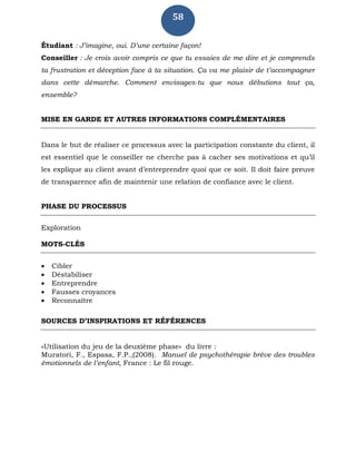 58
Étudiant : J’imagine, oui. D’une certaine façon!
Conseiller : Je crois avoir compris ce que tu essaies de me dire et je comprends
ta frustration et déception face à ta situation. Ça va me plaisir de t’accompagner
dans cette démarche. Comment envisages-tu que nous débutions tout ça,
ensemble?
MISE EN GARDE ET AUTRES INFORMATIONS COMPLÉMENTAIRES
Dans le but de réaliser ce processus avec la participation constante du client, il
est essentiel que le conseiller ne cherche pas à cacher ses motivations et qu’il
les explique au client avant d’entreprendre quoi que ce soit. Il doit faire preuve
de transparence afin de maintenir une relation de confiance avec le client.
PHASE DU PROCESSUS
Exploration
MOTS-CLÉS
 Cibler
 Déstabiliser
 Entreprendre
 Fausses croyances
 Reconnaître
SOURCES D’INSPIRATIONS ET RÉFÉRENCES
«Utilisation du jeu de la deuxième phase» du livre :
Muratori, F., Espasa, F.P.,(2008). Manuel de psychothérapie brève des troubles
émotionnels de l’enfant, France : Le fil rouge.
 