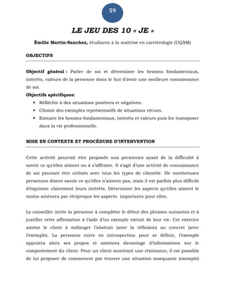 59
LE JEU DES 10 « JE »
Émilie Martin-Sanchez, étudiante à la maîtrise en carriérologie (UQÀM)
OBJECTIFS
Objectif général : Parler de soi et déterminer les besoins fondamentaux,
intérêts, valeurs de la personne dans le but d’avoir une meilleure connaissance
de soi.
Objectifs spécifiques:
 Réfléchir à des situations positives et négatives.
 Choisir des exemples représentatifs de situations vécues.
 Extraire les besoins fondamentaux, intérêts et valeurs puis les transposer
dans la vie professionnelle.
MISE EN CONTEXTE ET PROCÉDURE D’INTERVENTION
Cette activité pourrait être proposée aux personnes ayant de la difficulté à
savoir ce qu’elles aiment ou à s’affirmer. Il s’agit d’une activité de connaissance
de soi pouvant être utilisés avec tous les types de clientèle. De nombreuses
personnes disent savoir ce qu’elles n’aiment pas, mais il est parfois plus difficile
d’exprimer clairement leurs intérêts. Déterminer les aspects qu’elles aiment le
moins amènera par réciproque les aspects importants pour elles.
Le conseiller invite la personne à compléter le début des phrases suivantes et à
justifier cette affirmation à l’aide d’un exemple extrait de leur vie. Cet exercice
amène le client à mélanger l’abstrait (avec la réflexion) au concret (avec
l’exemple). La personne entre en introspection pour se définir, l’exemple
appuiera alors ses propos et amènera davantage d’informations sur le
comportement du client. Pour un client montrant une résistance, il est possible
de lui proposer de commencer par trouver une situation marquante (exemple)
 