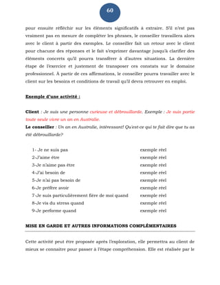 60
pour ensuite réfléchir sur les éléments significatifs à extraire. S’il n’est pas
vraiment pas en mesure de compléter les phrases, le conseiller travaillera alors
avec le client à partir des exemples. Le conseiller fait un retour avec le client
pour chacune des réponses et le fait s’exprimer davantage jusqu’à clarifier des
éléments concrets qu’il pourra transférer à d’autres situations. La dernière
étape de l’exercice et justement de transposer ces constats sur le domaine
professionnel. À partir de ces affirmations, le conseiller pourra travailler avec le
client sur les besoins et conditions de travail qu’il devra retrouver en emploi.
Exemple d’une activité :
Client : Je suis une personne curieuse et débrouillarde. Exemple : Je suis partie
toute seule vivre un an en Australie.
Le conseiller : Un an en Australie, intéressant! Qu'est-ce qui te fait dire que tu as
été débrouillarde?
1- Je ne suis pas exemple réel
2-J’aime être exemple réel
3-Je n’aime pas être exemple réel
4-J’ai besoin de exemple réel
5-Je n’ai pas besoin de exemple réel
6-Je préfère avoir exemple réel
7-Je suis particulièrement fière de moi quand exemple réel
8-Je vis du stress quand exemple réel
9-Je performe quand exemple réel
MISE EN GARDE ET AUTRES INFORMATIONS COMPLÉMENTAIRES
Cette activité peut être proposée après l’exploration, elle permettra au client de
mieux se connaitre pour passer à l’étape compréhension. Elle est réalisée par le
 