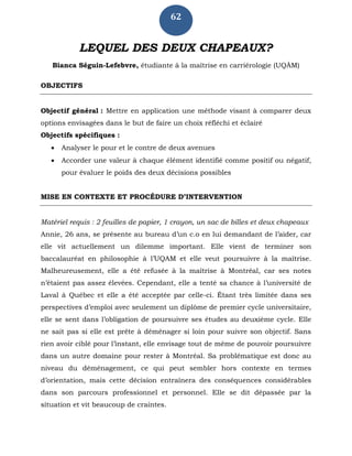 62
LEQUEL DES DEUX CHAPEAUX?
Bianca Séguin-Lefebvre, étudiante à la maîtrise en carriérologie (UQÀM)
OBJECTIFS
Objectif général : Mettre en application une méthode visant à comparer deux
options envisagées dans le but de faire un choix réfléchi et éclairé
Objectifs spécifiques :
 Analyser le pour et le contre de deux avenues
 Accorder une valeur à chaque élément identifié comme positif ou négatif,
pour évaluer le poids des deux décisions possibles
MISE EN CONTEXTE ET PROCÉDURE D’INTERVENTION
Matériel requis : 2 feuilles de papier, 1 crayon, un sac de billes et deux chapeaux
Annie, 26 ans, se présente au bureau d’un c.o en lui demandant de l’aider, car
elle vit actuellement un dilemme important. Elle vient de terminer son
baccalauréat en philosophie à l’UQAM et elle veut poursuivre à la maîtrise.
Malheureusement, elle a été refusée à la maîtrise à Montréal, car ses notes
n’étaient pas assez élevées. Cependant, elle a tenté sa chance à l’université de
Laval à Québec et elle a été acceptée par celle-ci. Étant très limitée dans ses
perspectives d’emploi avec seulement un diplôme de premier cycle universitaire,
elle se sent dans l’obligation de poursuivre ses études au deuxième cycle. Elle
ne sait pas si elle est prête à déménager si loin pour suivre son objectif. Sans
rien avoir ciblé pour l’instant, elle envisage tout de même de pouvoir poursuivre
dans un autre domaine pour rester à Montréal. Sa problématique est donc au
niveau du déménagement, ce qui peut sembler hors contexte en termes
d’orientation, mais cette décision entraînera des conséquences considérables
dans son parcours professionnel et personnel. Elle se dit dépassée par la
situation et vit beaucoup de craintes.
 