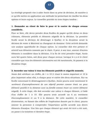 63
La stratégie proposée vise à aider Annie dans sa prise de décision, de manière à
ce qu’elle mettre en application une méthode lui permettant de clarifier les deux
options et leurs enjeux. Le conseiller procède en trois étapes tandem :
1. Demander au client de faire le pour et le contre de chaque avenue
considérée.
Pour se faire, elle devra prendre deux feuilles de papier qu’elle divise en deux
colonnes, éléments positifs et éléments négatifs de la décision. La première
feuille serait la décision de déménager à Québec et la deuxième serait la
décision de rester à Montréal en changeant de domaine. Cette activité demande
une analyse approfondie de chaque option. Le conseiller doit être présent et
attentif aux éléments nommés par le client. Il peut, à son tour, amener d’autres
éléments à considérer dans la décision. À la fin de cette première étape, Annie
aura fait quatre listes, soit deux pour chaque avenue. Lorsque le c.o et le client
considère que tous les éléments nécessaires ont été mentionnés, ils passent à la
deuxième étape.
2. Accorder une valeur à tous les éléments positifs et négatifs nommés.
Annie doit attribuer un chiffre, de 1 à 10 (1 étant le moins important et 10 le
plus important selon elle), à chaque pour et contre des deux situations. Sur sa
feuille concernant le déménagement à Québec, Annie pourra avoir mentionné le
sentiment d’accomplissement de son objectif premier comme étant un pour
(élément positif) et la distance avec sa famille comme étant un contre (élément
négatif). À cette étape, elle doit accorder une valeur à chaque élément, à l’aide
d’un chiffre de 1 à 10. Elle pourra avoir accordé un 6 au sentiment
d’accomplissement et un 9 à la distance. De cette manière, le conseiller
d’orientation, en faisant des reflets de l’explication donnée par le client, pourra
amener la personne à comprendre l’importance qu’elle accorde aux divers
éléments d’analyse. Une fois que chaque élément qui avait été écrit a été noté,
on passe à la troisième et dernière étape.
 