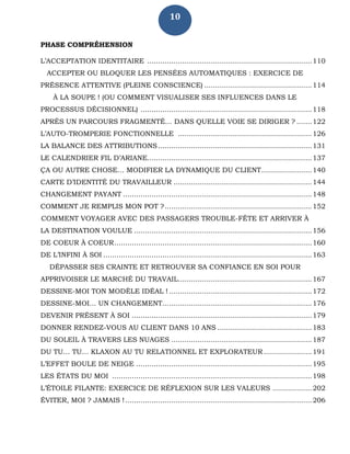 10
PHASE COMPRÉHENSION
L’ACCEPTATION IDENTITAIRE ...........................................................................110
ACCEPTER OU BLOQUER LES PENSÉES AUTOMATIQUES : EXERCICE DE
PRÉSENCE ATTENTIVE (PLEINE CONSCIENCE) .................................................114
À LA SOUPE ! (OU COMMENT VISUALISER SES INFLUENCES DANS LE
PROCESSUS DÉCISIONNEL) ..............................................................................118
APRÈS UN PARCOURS FRAGMENTÉ… DANS QUELLE VOIE SE DIRIGER ? .......122
L’AUTO-TROMPERIE FONCTIONNELLE .............................................................126
LA BALANCE DES ATTRIBUTIONS ......................................................................131
LE CALENDRIER FIL D’ARIANE...........................................................................137
ÇA OU AUTRE CHOSE… MODIFIER LA DYNAMIQUE DU CLIENT.......................140
CARTE D’IDENTITÉ DU TRAVAILLEUR ...............................................................144
CHANGEMENT PAYANT ......................................................................................148
COMMENT JE REMPLIS MON POT ?...................................................................152
COMMENT VOYAGER AVEC DES PASSAGERS TROUBLE-FÊTE ET ARRIVER À
LA DESTINATION VOULUE .................................................................................156
DE COEUR À COEUR..........................................................................................160
DE L’INFINI À SOI ...............................................................................................163
DÉPASSER SES CRAINTE ET RETROUVER SA CONFIANCE EN SOI POUR
APPRIVOISER LE MARCHÉ DU TRAVAIL.............................................................167
DESSINE-MOI TON MODÈLE IDÉAL ! .................................................................172
DESSINE-MOI… UN CHANGEMENT....................................................................176
DEVENIR PRÉSENT À SOI ..................................................................................179
DONNER RENDEZ-VOUS AU CLIENT DANS 10 ANS ...........................................183
DU SOLEIL À TRAVERS LES NUAGES ................................................................187
DU TU… TU… KLAXON AU TU RELATIONNEL ET EXPLORATEUR......................191
L’EFFET BOULE DE NEIGE ................................................................................195
LES ÉTATS DU MOI ...........................................................................................198
L’ÉTOILE FILANTE: EXERCICE DE RÉFLEXION SUR LES VALEURS ..................202
ÉVITER, MOI ? JAMAIS !.....................................................................................206
 