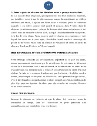 64
3. Peser le poids de chacune des décisions selon la perception du client.
Le c.o installe deux chapeaux, qui représentent les deux décisions possibles,
sur la table et prend le sac de billes dans ses mains. En considérant les chiffres
attribués par Annie, il ajoute des billes dans le chapeau pour les éléments
négatifs et en enlève lorsque c’est positif. Il ajoutera donc 9 billes dans le
chapeau du déménagement, puisque la distance était vécue négativement par
Annie, mais en enlèvera 6 par la suite, puisque l’accomplissement était positif.
À la fin de cette étape, Annie pourra soulever chacun des chapeaux et voir
lequel des deux est le plus léger, c’est-à-dire lequel contient davantage de
positif et de valeur. Annie sera en mesure de visualiser et sentir le poids de
chacune des deux décisions qu’elle envisageait.
MISE EN GARDE ET AUTRES INFORMATIONS COMPLÉMENTAIRES
Cette stratégie demande un investissement important de la part du client,
autant au niveau de son temps que de sa réflexion. Le processus se fait en au
moins deux rencontres donc il est nécessaire de le mentionner au client et de
s’assurer que cela convient dans le temps et selon l’urgence du client. On peut
réaliser l’activité en remplaçant les chapeaux par des boites et les billes par des
roches, par exemple. Le chapeau est intéressant, car il permet d’imager le tout,
c’est-à-dire lequel des deux chapeaux le client est prêt à porter, normalement le
plus léger pour ses épaules. Le client peut alors toucher et visualiser l’impact
de sa future décision.
PHASE DU PROCESSUS
Lorsque le dilemme se présente et que le client doit trancher, selon la
contrainte de temps. Lors de l’exploration et pour permettre une
compréhension des possibilités et de leur impact.
 