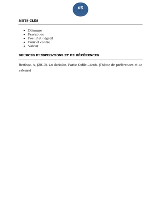 65
MOTS-CLÉS
 Dilemme
 Perception
 Positif et négatif
 Pour et contre
 Valeur
SOURCES D’INSPIRATIONS ET DE RÉFÉRENCES
Berthoz, A. (2013). La décision. Paris: Odile Jacob. (Thème de préférences et de
valeurs)
 