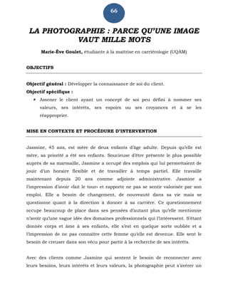 66
LA PHOTOGRAPHIE : PARCE QU’UNE IMAGE
VAUT MILLE MOTS
Marie-Ève Goulet, étudiante à la maîtrise en carriérologie (UQÀM)
OBJECTIFS
Objectif général : Développer la connaissance de soi du client.
Objectif spécifique :
 Amener le client ayant un concept de soi peu défini à nommer ses
valeurs, ses intérêts, ses espoirs ou ses croyances et à se les
réapproprier.
MISE EN CONTEXTE ET PROCÉDURE D’INTERVENTION
Jasmine, 45 ans, est mère de deux enfants d’âge adulte. Depuis qu’elle est
mère, sa priorité a été ses enfants. Soucieuse d’être présente le plus possible
auprès de sa marmaille, Jasmine a occupé des emplois qui lui permettaient de
jouir d’un horaire flexible et de travailler à temps partiel. Elle travaille
maintenant depuis 20 ans comme adjointe administrative. Jasmine a
l’impression d’avoir «fait le tour» et rapporte ne pas se sentir valorisée par son
emploi. Elle a besoin de changement, de nouveauté dans sa vie mais se
questionne quant à la direction à donner à sa carrière. Ce questionnement
occupe beaucoup de place dans ses pensées d’autant plus qu’elle mentionne
n’avoir qu’une vague idée des domaines professionnels qui l’intéressent. S’étant
donnée corps et âme à ses enfants, elle s’est en quelque sorte oubliée et a
l’impression de ne pas connaître cette femme qu’elle est devenue. Elle sent le
besoin de creuser dans son vécu pour partir à la recherche de ses intérêts.
Avec des clients comme Jasmine qui sentent le besoin de reconnecter avec
leurs besoins, leurs intérêts et leurs valeurs, la photographie peut s’avérer un
 
