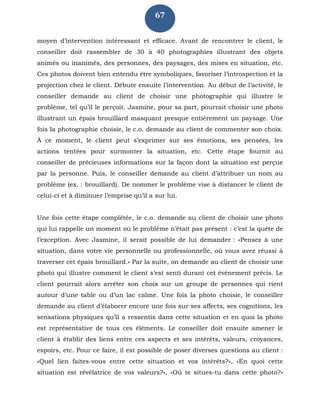 67
moyen d’intervention intéressant et efficace. Avant de rencontrer le client, le
conseiller doit rassembler de 30 à 40 photographies illustrant des objets
animés ou inanimés, des personnes, des paysages, des mises en situation, etc.
Ces photos doivent bien entendu être symboliques, favoriser l’introspection et la
projection chez le client. Débute ensuite l’intervention. Au début de l’activité, le
conseiller demande au client de choisir une photographie qui illustre le
problème, tel qu’il le perçoit. Jasmine, pour sa part, pourrait choisir une photo
illustrant un épais brouillard masquant presque entièrement un paysage. Une
fois la photographie choisie, le c.o. demande au client de commenter son choix.
À ce moment, le client peut s’exprimer sur ses émotions, ses pensées, les
actions tentées pour surmonter la situation, etc. Cette étape fournit au
conseiller de précieuses informations sur la façon dont la situation est perçue
par la personne. Puis, le conseiller demande au client d’attribuer un nom au
problème (ex. : brouillard). De nommer le problème vise à distancer le client de
celui-ci et à diminuer l’emprise qu’il a sur lui.
Une fois cette étape complétée, le c.o. demande au client de choisir une photo
qui lui rappelle un moment où le problème n’était pas présent : c’est la quête de
l’exception. Avec Jasmine, il serait possible de lui demander : «Pensez à une
situation, dans votre vie personnelle ou professionnelle, où vous avez réussi à
traverser cet épais brouillard.» Par la suite, on demande au client de choisir une
photo qui illustre comment le client s’est senti durant cet événement précis. Le
client pourrait alors arrêter son choix sur un groupe de personnes qui rient
autour d’une table ou d’un lac calme. Une fois la photo choisie, le conseiller
demande au client d’élaborer encore une fois sur ses affects, ses cognitions, les
sensations physiques qu’il a ressentis dans cette situation et en quoi la photo
est représentative de tous ces éléments. Le conseiller doit ensuite amener le
client à établir des liens entre ces aspects et ses intérêts, valeurs, croyances,
espoirs, etc. Pour ce faire, il est possible de poser diverses questions au client :
«Quel lien faites-vous entre cette situation et vos intérêts?», «En quoi cette
situation est révélatrice de vos valeurs?», «Où te situes-tu dans cette photo?»
 