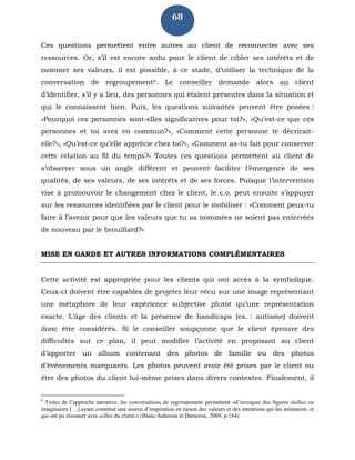 68
Ces questions permettent entre autres au client de reconnecter avec ses
ressources. Or, s’il est encore ardu pour le client de cibler ses intérêts et de
nommer ses valeurs, il est possible, à ce stade, d’utiliser la technique de la
conversation de regroupement4. Le conseiller demande alors au client
d’identifier, s’il y a lieu, des personnes qui étaient présentes dans la situation et
qui le connaissent bien. Puis, les questions suivantes peuvent être posées :
«Pourquoi ces personnes sont-elles significatives pour toi?», «Qu’est-ce que ces
personnes et toi avez en commun?», «Comment cette personne te décrirait-
elle?», «Qu’est-ce qu’elle apprécie chez toi?», «Comment as-tu fait pour conserver
cette relation au fil du temps?» Toutes ces questions permettent au client de
s’observer sous un angle différent et peuvent faciliter l’émergence de ses
qualités, de ses valeurs, de ses intérêts et de ses forces. Puisque l’intervention
vise à promouvoir le changement chez le client, le c.o. peut ensuite s’appuyer
sur les ressources identifiées par le client pour le mobiliser : «Comment peux-tu
faire à l’avenir pour que les valeurs que tu as nommées ne soient pas enterrées
de nouveau par le brouillard?»
MISE EN GARDE ET AUTRES INFORMATIONS COMPLÉMENTAIRES
Cette activité est appropriée pour les clients qui ont accès à la symbolique.
Ceux-ci doivent être capables de projeter leur vécu sur une image représentant
une métaphore de leur expérience subjective plutôt qu’une représentation
exacte. L’âge des clients et la présence de handicaps (ex. : autisme) doivent
donc être considérés. Si le conseiller soupçonne que le client éprouve des
difficultés sur ce plan, il peut modifier l’activité en proposant au client
d’apporter un album contenant des photos de famille ou des photos
d’événements marquants. Les photos peuvent avoir été prises par le client ou
être des photos du client lui-même prises dans divers contextes. Finalement, il
4
Tirées de l’approche narrative, les conversations de regroupement permettent «d’invoquer des figures réelles ou
imaginaires […] ayant constitué une source d’inspiration en raison des valeurs et des intentions qui les animaient, et
qui ont pu résonner avec celles du client.» (Blanc-Sahnoun et Dameron, 2009, p.184)
 