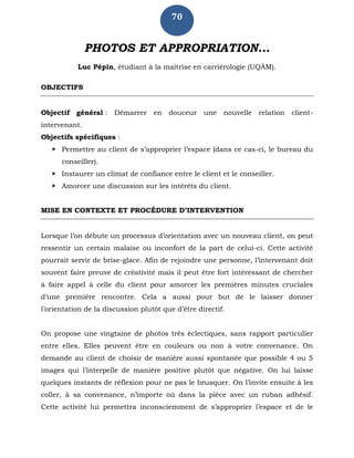 70
PHOTOS ET APPROPRIATION...
Luc Pépin, étudiant à la maîtrise en carriérologie (UQÀM).
OBJECTIFS
Objectif général : Démarrer en douceur une nouvelle relation client-
intervenant.
Objectifs spécifiques :
 Permettre au client de s’approprier l’espace (dans ce cas-ci, le bureau du
conseiller).
 Instaurer un climat de confiance entre le client et le conseiller.
 Amorcer une discussion sur les intérêts du client.
MISE EN CONTEXTE ET PROCÉDURE D’INTERVENTION
Lorsque l’on débute un processus d’orientation avec un nouveau client, on peut
ressentir un certain malaise ou inconfort de la part de celui-ci. Cette activité
pourrait servir de brise-glace. Afin de rejoindre une personne, l’intervenant doit
souvent faire preuve de créativité mais il peut être fort intéressant de chercher
à faire appel à celle du client pour amorcer les premières minutes cruciales
d’une première rencontre. Cela a aussi pour but de le laisser donner
l’orientation de la discussion plutôt que d’être directif.
On propose une vingtaine de photos très éclectiques, sans rapport particulier
entre elles. Elles peuvent être en couleurs ou non à votre convenance. On
demande au client de choisir de manière aussi spontanée que possible 4 ou 5
images qui l’interpelle de manière positive plutôt que négative. On lui laisse
quelques instants de réflexion pour ne pas le brusquer. On l’invite ensuite à les
coller, à sa convenance, n’importe où dans la pièce avec un ruban adhésif.
Cette activité lui permettra inconsciemment de s’approprier l’espace et de le
 