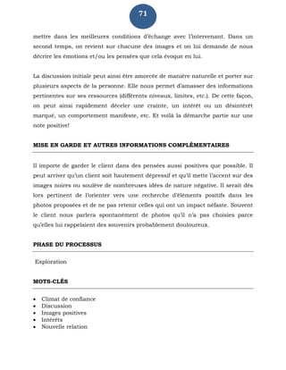 71
mettre dans les meilleures conditions d’échange avec l’intervenant. Dans un
second temps, on revient sur chacune des images et on lui demande de nous
décrire les émotions et/ou les pensées que cela évoque en lui.
La discussion initiale peut ainsi être amorcée de manière naturelle et porter sur
plusieurs aspects de la personne. Elle nous permet d’amasser des informations
pertinentes sur ses ressources (différents niveaux, limites, etc.). De cette façon,
on peut ainsi rapidement déceler une crainte, un intérêt ou un désintérêt
marqué, un comportement manifeste, etc. Et voilà la démarche partie sur une
note positive!
MISE EN GARDE ET AUTRES INFORMATIONS COMPLÉMENTAIRES
Il importe de garder le client dans des pensées aussi positives que possible. Il
peut arriver qu’un client soit hautement dépressif et qu’il mette l’accent sur des
images noires ou soulève de nombreuses idées de nature négative. Il serait dès
lors pertinent de l’orienter vers une recherche d’éléments positifs dans les
photos proposées et de ne pas retenir celles qui ont un impact néfaste. Souvent
le client nous parlera spontanément de photos qu’il n’a pas choisies parce
qu’elles lui rappelaient des souvenirs probablement douloureux.
PHASE DU PROCESSUS
Exploration
MOTS-CLÉS
 Climat de confiance
 Discussion
 Images positives
 Intérêts
 Nouvelle relation
 