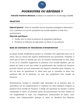 73
POURSUIVRE OU RÉFÉRER ?
Gabrielle Ouellette-Michaud, étudiant à la maîtrise en carriérologie (UQÀM)
OBJECTIFS
Objectif général : Aider le conseiller lors de situations ambigües à déterminer
s’il y a présence ou non de symptômes du trouble bipolaire à l’aide d’un
questionnaire.
Objectifs spécifiques :
 Vérifier avec le client la présence de symptômes bipolaires.
 Permettre la référence de spécialiste au client, le cas échéant.
MISE EN CONTEXTE ET PROCÉDURE D’INTERVENTION
La phase initiale d’exploration permet au conseiller d’en apprendre plus sur le
client, tant au niveau des aspects professionnels que personnels. Toutefois, il
arrive que le client ne dévoile pas tout, de manière intentionnelle ou non. Dans
le cas où le conseiller supposerait la présence d’un trouble bipolaire, par les
propos du client et son non verbal, le questionnaire des troubles de l’humeur
pourrait s’avérer un outil intéressant sur lequel le conseiller peut s’inspirer. Le
but est donc de questionner le client pour que le conseiller se fasse une
meilleure idée de la présence, ou non, des symptômes d’un trouble de
l’humeur.
Premièrement, lorsque le conseiller juge nécessaire de se pencher plus en
profondeur sur les comportements et émotions du client puisqu’il suspecte la
présence d’un trouble de l’humeur, il dirige ses questions de manière à mieux
comprendre le client. La première partie du questionnaire est donc utilisée en
vue d’approfondir le sujet. Les compétences relationnelles de bases, entre
autres, sont indispensables puisque le client ne dévoilera des éléments
 