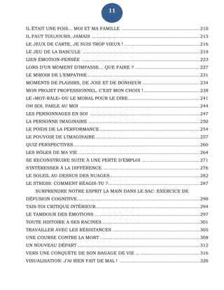 11
IL ÉTAIT UNE FOIS… MOI ET MA FAMILLE .......................................................210
IL FAUT TOUJOURS, JAMAIS .............................................................................213
LE JEUX DE CARTE, JE SUIS TROP VIEUX ! ......................................................216
LE JEU DE LA BASCULE ...................................................................................219
LIEN ÉMOTION-PENSÉE ....................................................................................223
LORS D’UN MOMENT D’IMPASSE… QUE FAIRE ? ..............................................227
LE MIROIR DE L’EMPATHIE................................................................................231
MOMENTS DE PLAISIRS, DE JOIE ET DE BONHEUR .........................................234
MON PROJET PROFESSIONNEL, C’EST MON CHOIX !........................................238
LE «MOT-RÂLE» OU LE MORAL POUR LE DIRE...................................................241
OH SOI, PARLE AU MOI .....................................................................................244
LES PERSONNAGES EN SOI ..............................................................................247
LA PERSONNE IMAGINAIRE ...............................................................................250
LE POIDS DE LA PERFORMANCE .......................................................................254
LE POUVOIR DE L’IMAGINAIRE ..........................................................................257
QUIZ PERSPECTIVES..........................................................................................260
LES RÔLES DE MA VIE ......................................................................................264
SE RECONSTRUIRE SUITE À UNE PERTE D’EMPLOI .........................................271
S’INTÉRESSER À LA DIFFÉRENCE ....................................................................276
LE SOLEIL AU-DESSUS DES NUAGES................................................................282
LE STRESS: COMMENT RÉAGIS-TU ?.................................................................287
SURPRENDRE NOTRE ESPRIT LA MAIN DANS LE SAC: EXERCICE DE
DÉFUSION COGNITIVE.......................................................................................290
TAIS-TOI CRITIQUE INTÉRIEUR..........................................................................294
LE TAMBOUR DES ÉMOTIONS ... .......................................................................297
TOUTE HISTOIRE A SES RACINES......................................................................301
TRAVAILLER AVEC LES RÉSISTANCES ..............................................................305
UNE COURSE CONTRE LA MORT .......................................................................308
UN NOUVEAU DÉPART .......................................................................................312
VERS UNE CONQUÊTE DE SON BAGAGE DE VIE ... ..........................................316
VISUALISATION: J’AI RIEN FAIT DE MAL ! .........................................................320
 