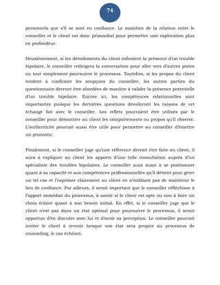 74
personnels que s’il se sent en confiance. Le maintien de la relation entre le
conseiller et le client est donc primordial pour permettre une exploration plus
en profondeur.
Deuxièmement, si les dévoilements du client infirment la présence d’un trouble
bipolaire, le conseiller redirigera la conversation pour aller vers d’autres pistes
ou tout simplement poursuivre le processus. Toutefois, si les propos du client
tendent à confirmer les soupçons du conseiller, les autres parties du
questionnaire devront être abordées de manière à valider la présence potentielle
d’un trouble bipolaire. Encore ici, les compétences relationnelles sont
importantes puisque les dernières questions dévoileront les raisons de cet
échange fait avec le conseiller. Les reflets pourraient être utilisés par le
conseiller pour démontrer au client les comportements ou propos qu’il observe.
L’authenticité pourrait aussi être utile pour permettre au conseiller d’émettre
un pronostic.
Finalement, si le conseiller juge qu’une référence devrait être faite au client, il
aura à expliquer au client les apports d’une telle consultation auprès d’un
spécialiste des troubles bipolaires. Le conseiller aura aussi à se positionner
quant à sa capacité et aux compétences professionnelles qu’il détient pour gérer
un tel cas et l’exprimer clairement au client en n’oubliant pas de maintenir le
lien de confiance. Par ailleurs, il serait important que le conseiller réfléchisse à
l’apport immédiat du processus, à savoir si le client est apte ou non à faire un
choix éclairé quant à son besoin initial. En effet, si le conseiller juge que le
client n’est pas dans un état optimal pour poursuivre le processus, il serait
opportun d’en discuter avec lui et d’avoir sa perception. Le conseiller pourrait
inviter le client à revenir lorsque son état sera propice au processus de
counseling, le cas échéant.
 