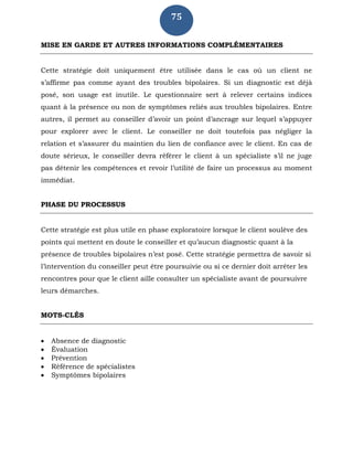 75
MISE EN GARDE ET AUTRES INFORMATIONS COMPLÉMENTAIRES
Cette stratégie doit uniquement être utilisée dans le cas où un client ne
s’affirme pas comme ayant des troubles bipolaires. Si un diagnostic est déjà
posé, son usage est inutile. Le questionnaire sert à relever certains indices
quant à la présence ou non de symptômes reliés aux troubles bipolaires. Entre
autres, il permet au conseiller d’avoir un point d’ancrage sur lequel s’appuyer
pour explorer avec le client. Le conseiller ne doit toutefois pas négliger la
relation et s’assurer du maintien du lien de confiance avec le client. En cas de
doute sérieux, le conseiller devra référer le client à un spécialiste s’il ne juge
pas détenir les compétences et revoir l’utilité de faire un processus au moment
immédiat.
PHASE DU PROCESSUS
Cette stratégie est plus utile en phase exploratoire lorsque le client soulève des
points qui mettent en doute le conseiller et qu’aucun diagnostic quant à la
présence de troubles bipolaires n’est posé. Cette stratégie permettra de savoir si
l’intervention du conseiller peut être poursuivie ou si ce dernier doit arrêter les
rencontres pour que le client aille consulter un spécialiste avant de poursuivre
leurs démarches.
MOTS-CLÉS
 Absence de diagnostic
 Évaluation
 Prévention
 Référence de spécialistes
 Symptômes bipolaires
 