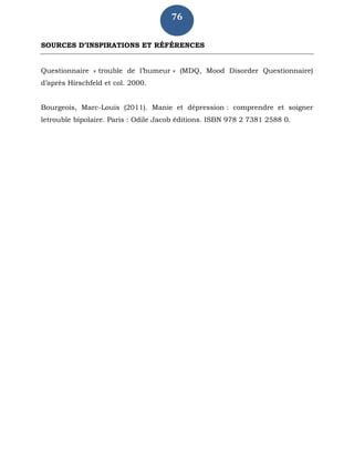 76
SOURCES D’INSPIRATIONS ET RÉFÉRENCES
Questionnaire « trouble de l’humeur » (MDQ, Mood Disorder Questionnaire)
d’après Hirschfeld et col. 2000.
Bourgeois, Marc-Louis (2011). Manie et dépression : comprendre et soigner
letrouble bipolaire. Paris : Odile Jacob éditions. ISBN 978 2 7381 2588 0.
 
