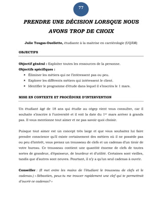 77
PRENDRE UNE DÉCISION LORSQUE NOUS
AVONS TROP DE CHOIX
Julie Tougas-Ouellette, étudiante à la maîtrise en carriérologie (UQÀM)
OBJECTIFS
Objectif général : Exploiter toutes les ressources de la personne.
Objectifs spécifiques :
 Éliminer les métiers qui ne l’intéressent pas ou peu.
 Explorer les différents métiers qui intéressent le client.
 Identifier le programme d’étude dans lequel il s’inscrira le 1 mars.
MISE EN CONTEXTE ET PROCÉDURE D’INTERVENTION
Un étudiant âgé de 18 ans qui étudie au cégep vient vous consulter, car il
souhaite s’inscrire à l’université et il voit la date du 1er mars arriver à grands
pas. Il vous mentionne tout aimer et ne pas savoir quoi choisir.
Puisque tout aimer est un concept très large et que vous souhaitez lui faire
prendre conscience qu’il existe certainement des métiers où il ne possède pas
ou peu d’intérêt, vous prenez un trousseau de clefs et un cadenas d’un tiroir de
votre bureau. Ce trousseau contient une quantité énorme de clefs de toutes
sortes de grandeur, d’épaisseur, de lourdeur et d’utilité. Certaines sont vieilles,
tandis que d’autres sont neuves. Pourtant, il n’y a qu’un seul cadenas à ouvrir.
Conseiller : (Il met entre les mains de l’étudiant le trousseau de clefs et le
cadenas.) « Sébastien, peux-tu me trouver rapidement une clef qui te permettrait
d’ouvrir ce cadenas? »
 