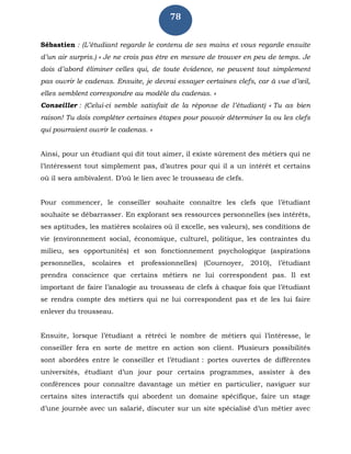 78
Sébastien : (L’étudiant regarde le contenu de ses mains et vous regarde ensuite
d’un air surpris.) « Je ne crois pas être en mesure de trouver en peu de temps. Je
dois d’abord éliminer celles qui, de toute évidence, ne peuvent tout simplement
pas ouvrir le cadenas. Ensuite, je devrai essayer certaines clefs, car à vue d’œil,
elles semblent correspondre au modèle du cadenas. »
Conseiller : (Celui-ci semble satisfait de la réponse de l’étudiant) « Tu as bien
raison! Tu dois compléter certaines étapes pour pouvoir déterminer la ou les clefs
qui pourraient ouvrir le cadenas. »
Ainsi, pour un étudiant qui dit tout aimer, il existe sûrement des métiers qui ne
l’intéressent tout simplement pas, d’autres pour qui il a un intérêt et certains
où il sera ambivalent. D’où le lien avec le trousseau de clefs.
Pour commencer, le conseiller souhaite connaître les clefs que l’étudiant
souhaite se débarrasser. En explorant ses ressources personnelles (ses intérêts,
ses aptitudes, les matières scolaires où il excelle, ses valeurs), ses conditions de
vie (environnement social, économique, culturel, politique, les contraintes du
milieu, ses opportunités) et son fonctionnement psychologique (aspirations
personnelles, scolaires et professionnelles) (Cournoyer, 2010), l’étudiant
prendra conscience que certains métiers ne lui correspondent pas. Il est
important de faire l’analogie au trousseau de clefs à chaque fois que l’étudiant
se rendra compte des métiers qui ne lui correspondent pas et de les lui faire
enlever du trousseau.
Ensuite, lorsque l’étudiant a rétréci le nombre de métiers qui l’intéresse, le
conseiller fera en sorte de mettre en action son client. Plusieurs possibilités
sont abordées entre le conseiller et l’étudiant : portes ouvertes de différentes
universités, étudiant d’un jour pour certains programmes, assister à des
conférences pour connaître davantage un métier en particulier, naviguer sur
certains sites interactifs qui abordent un domaine spécifique, faire un stage
d’une journée avec un salarié, discuter sur un site spécialisé d’un métier avec
 