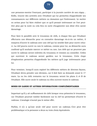 79
une personne-mentor l’exerçant, participer à la journée carrière de son cégep…
Enfin, trouver des activités avec l’étudiant qui lui permettra d’approfondir ses
connaissances sur différents métiers ou domaines qui l’intéressent. Le mettre
en action pour lui faire réaliser que ce qu’il pensait intéressant ne l’est peut-
être plus par la suite ou cela fera en sorte d’augmenter son désir d’en savoir
davantage.
Pour faire le parallèle avec le trousseau de clefs, à chaque fois que l’étudiant
effectuera une démarche pour en connaître davantage vis-à-vis un métier, il
essayera d’ouvrir le cadenas avec une clef qui lui semble faite pour ouvrir celui-
ci. La clef pourra ouvrir ou non le cadenas, comme pour lui, sa démarche aura
confirmé qu’il souhaite exercer ce métier ou non. Les clefs qui ne pourront pas
ouvrir le cadenas seront enlevées du trousseau et remises au conseiller. Celles
qui ouvriront le cadenas seront gardées sur le trousseau. Cette étape
d’exploration permettra d’approfondir les métiers qu’il juge intéressants pour
lui.
Pour terminer, lorsqu’il aura exploré les différents métiers de diverses façons,
l’étudiant devra prendre une décision, car il doit faire sa demande avant le 1er
mars. La ou les clefs restantes sur le trousseau seront les plans A et B de
l’étudiant. Elle ouvre seule le cadenas ou elles ouvrent toutes le cadenas.
MISES EN GARDE ET AUTRES INFORMATIONS COMPLÉMENTAIRES
Important qu’il y ait suffisamment de clefs lorsque vous présentez le trousseau,
car l’étudiant pourrait tomber facilement sur la clef lui permettant d’ouvrir le
cadenas. L’analogie n’aurait pas le même effet.
Parfois, il n’y a qu’une seule clef pour ouvrir un cadenas. Ceci peut être
problématique si la personne a deux ou trois choix équivalents.
 