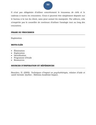80
Il n’est pas obligatoire d’utiliser concrètement le trousseau de clefs et le
cadenas à toutes les rencontres. Ceux-ci peuvent être simplement déposés sur
le bureau à la vue du client, sans pour autant les manipuler. Par ailleurs, cela
n’empêche pas le conseiller de continuer d’utiliser l’analogie tout au long des
rencontres.
PHASE DU PROCESSUS
Exploration
MOTS-CLÉS
 Élimination
 Exploration
 Identification
 Programme d’étude
 Ressources
SOURCES D’INSPIRATION ET RÉFÉRENCES
Beaulieu, D. (2002). Techniques d’impact en psychothérapie, relation d’aide et
santé mentale. Québec : Éditions Académie Impact.
 