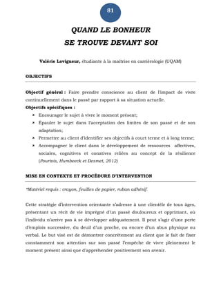 81
QUAND LE BONHEUR
SE TROUVE DEVANT SOI
Valérie Lavigueur, étudiante à la maîtrise en carriérologie (UQAM)
OBJECTIFS
Objectif général : Faire prendre conscience au client de l’impact de vivre
continuellement dans le passé par rapport à sa situation actuelle.
Objectifs spécifiques :
 Encourager le sujet à vivre le moment présent;
 Épauler le sujet dans l’acceptation des limites de son passé et de son
adaptation;
 Permettre au client d’identifier ses objectifs à court terme et à long terme;
 Accompagner le client dans le développement de ressources affectives,
sociales, cognitives et conatives reliées au concept de la résilience
(Pourtois, Humbeeck et Desmet, 2012)
MISE EN CONTEXTE ET PROCÉDURE D’INTERVENTION
*Matériel requis : crayon, feuilles de papier, ruban adhésif.
Cette stratégie d’intervention orientante s’adresse à une clientèle de tous âges,
présentant un récit de vie imprégné d’un passé douloureux et opprimant, où
l’individu n’arrive pas à se développer adéquatement. Il peut s’agir d’une perte
d’emplois successive, du deuil d’un proche, ou encore d’un abus physique ou
verbal. Le but visé est de démontrer concrètement au client que le fait de fixer
constamment son attention sur son passé l’empêche de vivre pleinement le
moment présent ainsi que d’appréhender positivement son avenir.
 