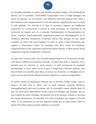 82
Le conseiller présente au client trois feuilles de papier vierges. Il lui demande de
décrire, sur la première, l’événement traumatisant vécu à l’aide d’images, de
mots, de phrases, ou de dessins. Les éléments retrouvés doivent être reliés à
des émotions, des comportements et/ou des pensées significatives pour le sujet
à cette période. On cherche à ce que la personne exprime sa souffrance
consciente ou inconsciente à travers le sens artistique. La créativité ou la
recherche de beauté sert ici à stimuler l’individuation et l’humanisation du
client, concepts particulièrement importants quant au développement de la
résilience (Pourtois, Humbeeck et Desmet, 2012). Une période est par après
accordée au client afin qu’il explique en mots ce qu’il a tenté d’exprimer par
rapport à l’événement choisi. Le conseiller doit donc revoir les émotions,
comportements et/ou cognitions représentés dans l’œuvre, et faire preuve d’une
importante capacité d’empathie et d’écoute.
Le sujet doit ensuite créer une seconde représentation sur la deuxième feuille,
cette fois-ci reflétant sa situation actuelle. Le client doit donc y exprimer, de la
manière qui lui convient, ce qu’il ressent, ce qu’il entreprend ou souhaite
entreprendre à court terme et/ou à quoi il songe dans l’instant présent. Une
fois terminé, le conseiller peut faire un retour sur l’exercice et échanger avec le
sujet sur ses perceptions afin qu’il puisse exprimer en mots sa composition.
Le même travail est finalement effectué sur la dernière feuille vierge, mais ce
coup-ci en lien avec le futur, soit ce qu’il aimerait ressentir (bonheur,
accomplissement, paix avec lui-même, etc.) et accomplir comme projets dans 10
ans. Le client peut sélectionner encore aussi la technique qui l’inspire, que ce
soit l’emploi de mots, d’images, de phrases et/ou de dessins. Comme à chacune
des étapes antérieures, le conseiller et le client échangent par rapport à l’œuvre
créée. Il est important ici que les objectifs établis par le sujet soient clairs et
précis afin d’être perçus comme réalistes et concrets.
 