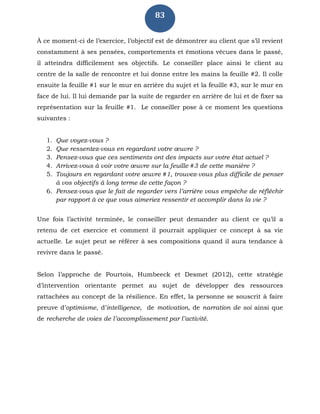 83
À ce moment-ci de l’exercice, l’objectif est de démontrer au client que s’il revient
constamment à ses pensées, comportements et émotions vécues dans le passé,
il atteindra difficilement ses objectifs. Le conseiller place ainsi le client au
centre de la salle de rencontre et lui donne entre les mains la feuille #2. Il colle
ensuite la feuille #1 sur le mur en arrière du sujet et la feuille #3, sur le mur en
face de lui. Il lui demande par la suite de regarder en arrière de lui et de fixer sa
représentation sur la feuille #1. Le conseiller pose à ce moment les questions
suivantes :
1. Que voyez-vous ?
2. Que ressentez-vous en regardant votre œuvre ?
3. Pensez-vous que ces sentiments ont des impacts sur votre état actuel ?
4. Arrivez-vous à voir votre œuvre sur la feuille #3 de cette manière ?
5. Toujours en regardant votre œuvre #1, trouvez-vous plus difficile de penser
à vos objectifs à long terme de cette façon ?
6. Pensez-vous que le fait de regarder vers l’arrière vous empêche de réfléchir
par rapport à ce que vous aimeriez ressentir et accomplir dans la vie ?
Une fois l’activité terminée, le conseiller peut demander au client ce qu’il a
retenu de cet exercice et comment il pourrait appliquer ce concept à sa vie
actuelle. Le sujet peut se référer à ses compositions quand il aura tendance à
revivre dans le passé.
Selon l’approche de Pourtois, Humbeeck et Desmet (2012), cette stratégie
d’intervention orientante permet au sujet de développer des ressources
rattachées au concept de la résilience. En effet, la personne se souscrit à faire
preuve d’optimisme, d’intelligence, de motivation, de narration de soi ainsi que
de recherche de voies de l’accomplissement par l’activité.
 