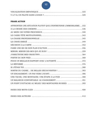 12
VISUALISATION EMPATHIQUE ...........................................................................325
Y A-T-IL UN PILOTE DANS L’AVION ?..................................................................329
PHASE ACTION
AFFRONTER UNE SITUATION PLUTOT QUE D’ENTRETENIR L’IMMOBILISME....332
À LA CROISÉ DES CHEMINS ..............................................................................336
AU MENU DE VOTRE PROCESSUS.....................................................................340
LE CASSE-TÊTE MOTIVATIONNEL......................................................................342
LA CHAISE PROFESSIONNELLE .........................................................................345
LE CHOIX DIRIGÉ ..............................................................................................349
DÉCISION À LA CARTE ......................................................................................352
FAIRE UNE BD DE SON PLAN D’ACTION ............................................................356
MIROIR, MIROIR DIS-MOI QUI JE SUIS ! ...........................................................359
J’OBECTIVISE MES OBJECTIFS .........................................................................364
PARTIR DU BON PIED.........................................................................................368
POUR UN MEILLEUR RAPPORT AVEC L’AUTORITÉ ............................................372
LA RÉFORME .....................................................................................................376
SI J’ÉTAIS TOI ....................................................................................................380
SORTIR DU CADRE… DE BELLES DÉCOUVERTES ! ..........................................383
UN ENGAGEMENT, UN PAS VERS L’AVANT... .....................................................386
UNE TÂCHE, UNE MONTAGNE: UNE ÉTAPE À LA FOIS .....................................388
UN MALHEUR CONFORTABLE: LE CHANGEMENT .............................................391
UN POINT D’ATTACHE AU MILIEU DES MONTAGNES RUSSES .........................395
INDEX DES MOTS-CLÉS ....................................................................................400
INDEX DES AUTEURS .......................................................................................412
 