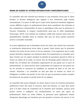 84
MISES EN GARDE ET AUTRES INFORMATIONS COMPLÉMENTAIRES
Le conseiller doit être attentif aux besoins et aux émotions vécus par le client
lorsque ce dernier dialoguera par rapport à son événement jugé comme
traumatisant. Il se peut en effet que le sujet revive plusieurs émotions négatives
encore difficiles à gérer; le professionnel devra donc manifester des attitudes et
des compétences relationnelles de base et spécifiques telles que la présence et
l’écoute, l’empathie, le respect, l’authenticité ainsi que le reflet empathique
(Cournoyer, 2013). Une relation de confiance solide doit somme toute avoir été
préalablement installée dans la relation afin que les deux parties puissent
arriver à travailler ensemble.
Il se peut également que la deuxième œuvre du client soit teintée des souvenirs
et sentiments douloureux vécus dans le passé, étant donné que la personne
viendra tout juste de les revivre et de les exprimer. Il est important que le sujet
puisse librement exprimer ses émotions dans l’ici-maintenant; le conseiller peut
donc revenir sur cet aspect pendant la période de questions (quand le client se
trouve au milieu de la salle), ou encore lors de l’échange après l’exercice sur la
feuille #2, s’il dénote des retombées importantes de son passé sur ce qu’il vit
présentement. Le client pourra ainsi comprendre les impacts de son passé sur
sa vie actuelle et comment ils modifient sa manière de faire et de voir les
choses. Attention ! Le conseiller ne doit pas faire la morale au client en
l’obligeant à oublier son passé; le but visé est que la personne puisse accepter
les limites de son passé et qu’elle tente de s’y adapter.
Le conseiller doit aussi s’adapter au client, dans le sens où certaines personnes
préféreront écrire des mots et d’autres, faire des dessins. Le sujet doit sentir
qu’il a le libre choix de s’exprimer de la manière qu’il souhaite, pourvu qu’il
puisse arriver à expliquer ses interprétations en mots par après au
professionnel. Dans cet ordre d’idées, la personne peut également choisir
d’exprimer davantage ses émotions que ses pensées à travers son œuvre; il est
 