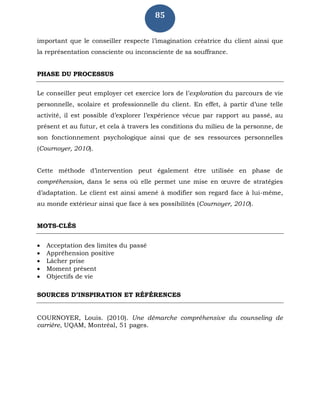 85
important que le conseiller respecte l’imagination créatrice du client ainsi que
la représentation consciente ou inconsciente de sa souffrance.
PHASE DU PROCESSUS
Le conseiller peut employer cet exercice lors de l’exploration du parcours de vie
personnelle, scolaire et professionnelle du client. En effet, à partir d’une telle
activité, il est possible d’explorer l’expérience vécue par rapport au passé, au
présent et au futur, et cela à travers les conditions du milieu de la personne, de
son fonctionnement psychologique ainsi que de ses ressources personnelles
(Cournoyer, 2010).
Cette méthode d’intervention peut également être utilisée en phase de
compréhension, dans le sens où elle permet une mise en œuvre de stratégies
d’adaptation. Le client est ainsi amené à modifier son regard face à lui-même,
au monde extérieur ainsi que face à ses possibilités (Cournoyer, 2010).
MOTS-CLÉS
 Acceptation des limites du passé
 Appréhension positive
 Lâcher prise
 Moment présent
 Objectifs de vie
SOURCES D’INSPIRATION ET RÉFÉRENCES
COURNOYER, Louis. (2010). Une démarche compréhensive du counseling de
carrière, UQAM, Montréal, 51 pages.
 