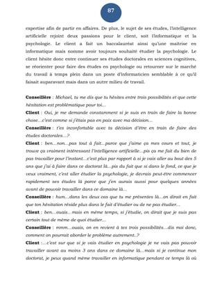 87
expertise afin de partir en affaires. De plus, le sujet de ses études, l’intelligence
artificielle rejoint deux passions pour le client, soit l’informatique et la
psychologie. Le client a fait un baccalauréat ainsi qu’une maîtrise en
informatique mais nomme avoir toujours souhaité étudier la psychologie. Le
client hésite donc entre continuer ses études doctorales en sciences cognitives,
se réorienter pour faire des études en psychologie ou retourner sur le marché
du travail à temps plein dans un poste d’informaticien semblable à ce qu’il
faisait auparavant mais dans un autre milieu de travail.
Conseillère : Michael, tu me dis que tu hésites entre trois possibilités et que cette
hésitation est problématique pour toi…
Client : Oui, je me demande constamment si je suis en train de faire la bonne
chose…c’est comme si j’étais pas en paix avec ma décision…
Conseillère : t’es inconfortable avec ta décision d’être en train de faire des
études doctorales…?
Client : ben…non…pas tout à fait…parce que j’aime ça mes cours et tout, je
trouve ça vraiment intéressant l’intelligence artificielle…pis ça me fait du bien de
pas travailler pour l’instant…c’est plus par rapport à si je vais aller au bout des 5
ans que j’ai à faire dans ce doctorat là…pis du fait que si dans le fond, ce que je
veux vraiment, c’est aller étudier la psychologie, je devrais peut-être commencer
rapidement ses études là parce que j’en aurais aussi pour quelques années
avant de pouvoir travailler dans ce domaine là…
Conseillère : hum…dans les deux cas que tu me présentes là…on dirait en fait
que ton hésitation réside plus dans le fait d’étudier ou de ne pas étudier…
Client : ben…ouais…mais en même temps, si j’étudie, on dirait que je suis pas
certain tout de même de quoi étudier…
Conseillère : mmm…ouais, on en revient à tes trois possibilités…dis moi donc,
comment on pourrait aborder le problème autrement..?
Client :…c’est sur que si je vais étudier en psychologie je ne vais pas pouvoir
travailler avant au moins 3 ans dans ce domaine là…mais si je continue mon
doctorat, je peux quand même travailler en informatique pendant ce temps là où
 