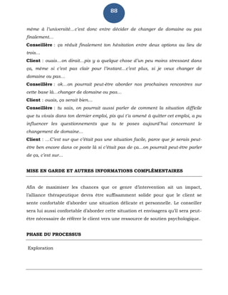 88
même à l’université…c’est donc entre décider de changer de domaine ou pas
finalement…
Conseillère : ça réduit finalement ton hésitation entre deux options au lieu de
trois…
Client : ouais…on dirait…pis y a quelque chose d’un peu moins stressant dans
ça, même si c’est pas clair pour l’instant…c’est plus, si je veux changer de
domaine ou pas…
Conseillère : ok…on pourrait peut-être aborder nos prochaines rencontres sur
cette base là…changer de domaine ou pas…
Client : ouais, ça serait bien…
Conseillère : tu sais, on pourrait aussi parler de comment la situation difficile
que tu vivais dans ton dernier emploi, pis qui t’a amené à quitter cet emploi, a pu
influencer les questionnements que tu te poses aujourd’hui concernant le
changement de domaine…
Client : …C’est sur que c’était pas une situation facile, parce que je serais peut-
être ben encore dans ce poste là si c’était pas de ça…on pourrait peut-être parler
de ça, c’est sur…
MISE EN GARDE ET AUTRES INFORMATIONS COMPLÉMENTAIRES
Afin de maximiser les chances que ce genre d’intervention ait un impact,
l’alliance thérapeutique devra être suffisamment solide pour que le client se
sente confortable d’aborder une situation délicate et personnelle. Le conseiller
sera lui aussi confortable d’aborder cette situation et envisagera qu’il sera peut-
être nécessaire de référer le client vers une ressource de soutien psychologique.
PHASE DU PROCESSUS
Exploration
 