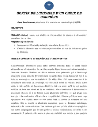 90
SORTIR DE L’IMPASSE D’UN CHOIX DE
CARRIÈRE
Jane Prudhomme, étudiante à la maîtrise en carriérologie (UQÀM)
OBJECTIFS
Objectif général : Aider un adulte en réorientation de carrière à déterminer
son choix de carrière.
Objectifs spécifiques :
 Accompagner l’individu à clarifier son choix de carrière.
 L’Aider à identifier ses ressources personnelles en vue de faciliter sa prise
de décision.
MISE EN CONTEXTE ET PROCÉDURE D’INTERVENTION
L’intervention préconisée dans cette activité s’inscrit dans le cadre d’une
démarche de réorientation de carrière auprès d’une femme âgée dans trentaine.
Madame Simone Bilodeau se décrit comme une personne qui a beaucoup
d’intérêts et qui aime la diversité dans ce qu’elle fait; ce qui lui paraît être à la
fois un avantage et un inconvénient. En effet, d’un côté, son ouverture à la
nouveauté constitue un avantage, car elle peut éviter la routine. D’un autre
côté, le fait qu’elle ait beaucoup d’intérêts fait en sorte qu’il lui est parfois
difficile de faire des choix et de se brancher. Elle a tendance à s’intéresser à
plusieurs choses et à se lancer dans plusieurs activités, ce qui gruge son
énergie et la rend moins efficace dans ce qu’elle fait. Disons qu’elle se sent trop
éparpillée. Cet aspect d’elle se voit assez bien à travers la diversité de ses
emplois. Elle a touché à plusieurs domaines dont le domaine artistique,
éducatif et la communication. Les raisons qui font qu’elle allait d’un emploi à
un autre s’expliquent par le fait qu’elle a besoin constamment de défis et de
nouveauté. À présent, elle aspire à plus de stabilité vue qu’elle a des projets
 