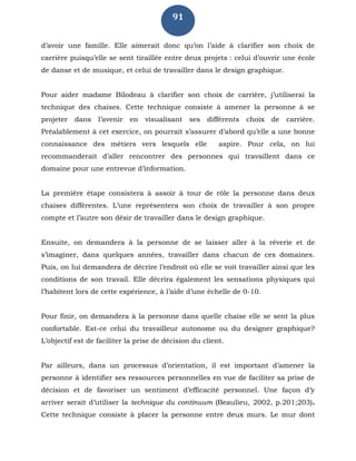91
d’avoir une famille. Elle aimerait donc qu’on l’aide à clarifier son choix de
carrière puisqu’elle se sent tiraillée entre deux projets : celui d’ouvrir une école
de danse et de musique, et celui de travailler dans le design graphique.
Pour aider madame Bilodeau à clarifier son choix de carrière, j’utiliserai la
technique des chaises. Cette technique consiste à amener la personne à se
projeter dans l’avenir en visualisant ses différents choix de carrière.
Préalablement à cet exercice, on pourrait s’assurer d’abord qu’elle a une bonne
connaissance des métiers vers lesquels elle aspire. Pour cela, on lui
recommanderait d’aller rencontrer des personnes qui travaillent dans ce
domaine pour une entrevue d’information.
La première étape consistera à assoir à tour de rôle la personne dans deux
chaises différentes. L’une représentera son choix de travailler à son propre
compte et l’autre son désir de travailler dans le design graphique.
Ensuite, on demandera à la personne de se laisser aller à la rêverie et de
s’imaginer, dans quelques années, travailler dans chacun de ces domaines.
Puis, on lui demandera de décrire l’endroit où elle se voit travailler ainsi que les
conditions de son travail. Elle décrira également les sensations physiques qui
l’habitent lors de cette expérience, à l’aide d’une échelle de 0-10.
Pour finir, on demandera à la personne dans quelle chaise elle se sent la plus
confortable. Est-ce celui du travailleur autonome ou du designer graphique?
L’objectif est de faciliter la prise de décision du client.
Par ailleurs, dans un processus d’orientation, il est important d’amener la
personne à identifier ses ressources personnelles en vue de faciliter sa prise de
décision et de favoriser un sentiment d’efficacité personnel. Une façon d’y
arriver serait d’utiliser la technique du continuum (Beaulieu, 2002, p.201;203).
Cette technique consiste à placer la personne entre deux murs. Le mur dont
 
