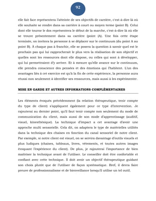 92
elle fait face représentera l’atteinte de ses objectifs de carrière, c'est-à-dire là où
elle souhaite se rendre dans sa carrière à court ou moyen terme (point B). Celui
dont elle tourne le dos représentera le début de la marche, c'est-à-dire là où elle
se trouve présentement dans sa carrière (point (A). Une fois cette étape
terminée, on invitera la personne à se déplacer sur le continuum (du point A au
point B). À chaque pas à franchir, elle se posera la question à savoir quel est le
prochain pas qui lui rapprocherait le plus vers la réalisation de son objectif et
quelles sont les ressources dont elle dispose, ou celles qui sont à développer,
qui lui permettraient d’y arriver. Et à mesure qu’elle avance sur le continuum,
elle prendra conscience des pensées et des émotions qui l’habitent. L’un des
avantages liés à cet exercice est qu’à la fin de cette expérience, la personne aura
réussi non seulement à identifier ses ressources, mais aussi à les expérimenter.
MISE EN GARDE ET AUTRES INFORMATIONS COMPLÉMENTAIRES
Les éléments évoqués précédemment (la relation thérapeutique, tenir compte
du type de client) s’appliquent également pour ce type d’intervention. Je
rajouterai au dernier point, qu’il faut tenir compte non seulement du mode de
communication du client, mais aussi de son mode d’apprentissage (auditif,
visuel, kinesthésique). La technique d’impact a cet avantage d’avoir une
approche multi sensorielle. Cela dit, on adaptera le type de matérielles utilités
dans la technique des chaises en fonction du canal sensoriel de notre client.
Par exemple, si notre client est visuel, on se servira davantage d’outils visuels et
plus ludiques (chaises, tableaux, livres, vêtements, et toutes autres images
évoquant l’expérience du client). De plus, je rajouterai l’importance de bien
maîtriser la technique avant de l’utiliser. Le conseiller doit être confortable et
confiant avec cette technique. Il doit avoir un objectif thérapeutique guidant
son choix plutôt que de l’utiliser de façon systématique. Bref, il devra faire
preuve de professionnalisme et de bienveillance lorsqu’il utilise un tel outil.
 
